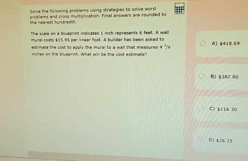 Solve the following problems using strategies to solve word
problems and cross multiplication. Final answers are rounded to
the nearest hundredth.
The scale on a blueprint indicates 1 inch represents 6 feet. A wall
mural costs $15.95 per linear foot. A builder has been asked to
estimate the cost to apply the mural to a wall that measures 4"/ A) $418.69
inches on the blueprint. What will be the cost estimate?
B) $382.80
C) $116.30
D) $26.25