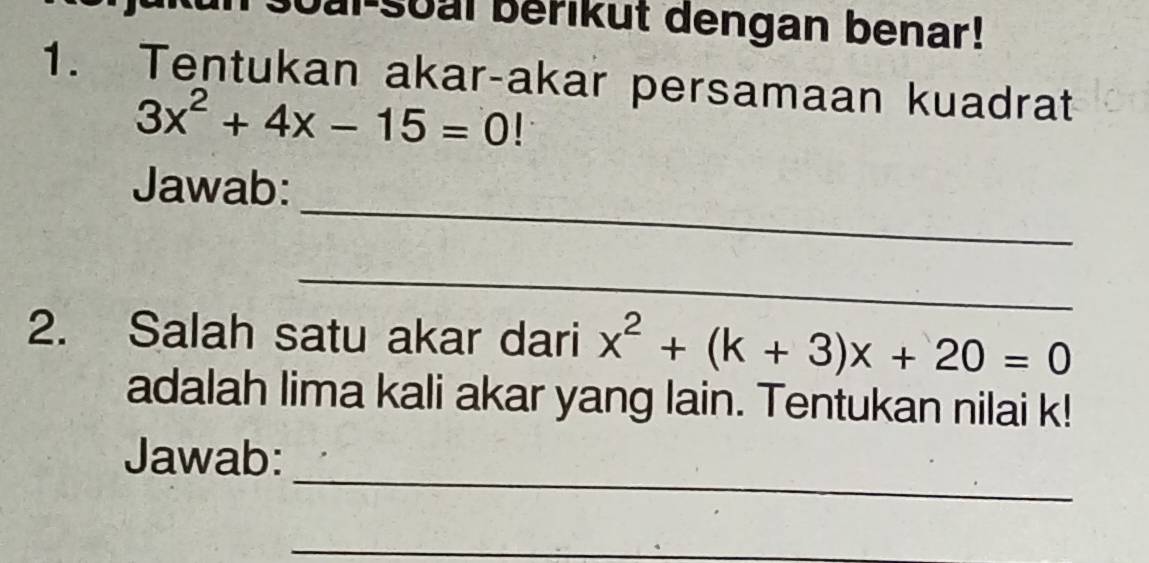 bai soal berikut dengan benar! 
1. Tentukan akar-akar persamaan kuadrat
3x^2+4x-15=0
_ 
Jawab: 
_ 
2. Salah satu akar dari x^2+(k+3)x+20=0
adalah lima kali akar yang lain. Tentukan nilai k! 
_ 
Jawab: 
_