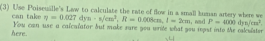 (3) Use Poiseuille's Law to calculate the rate of flow in a small human artery where we 
can take eta =0.027dyn· s/cm^2, R=0.008cm, l=2cm ,and P=4000dyn/cm^2. 
You can use a calculator but make sure you write what you input into the calculator 
here.