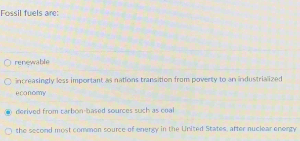 Fossil fuels are:
renewable
increasingly less important as nations transition from poverty to an industrialized
economy
derived from carbon-based sources such as coal
the second most common source of energy in the United States, after nuclear energy