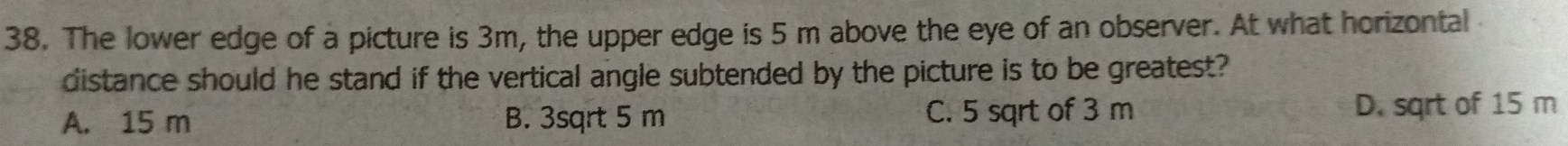 The lower edge of a picture is 3m, the upper edge is 5 m above the eye of an observer. At what horizontal
distance should he stand if the vertical angle subtended by the picture is to be greatest?
A. 15 m B. 3sqrt 5 m C. 5 sqrt of 3 m D. sqrt of 15 m