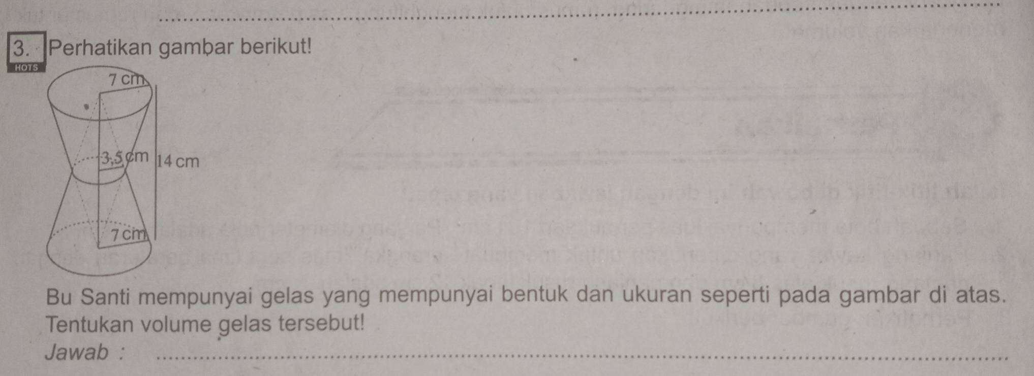 Perhatikan gambar berikut! 
Bu Santi mempunyai gelas yang mempunyai bentuk dan ukuran seperti pada gambar di atas. 
Tentukan volume gelas tersebut! 
Jawab :_