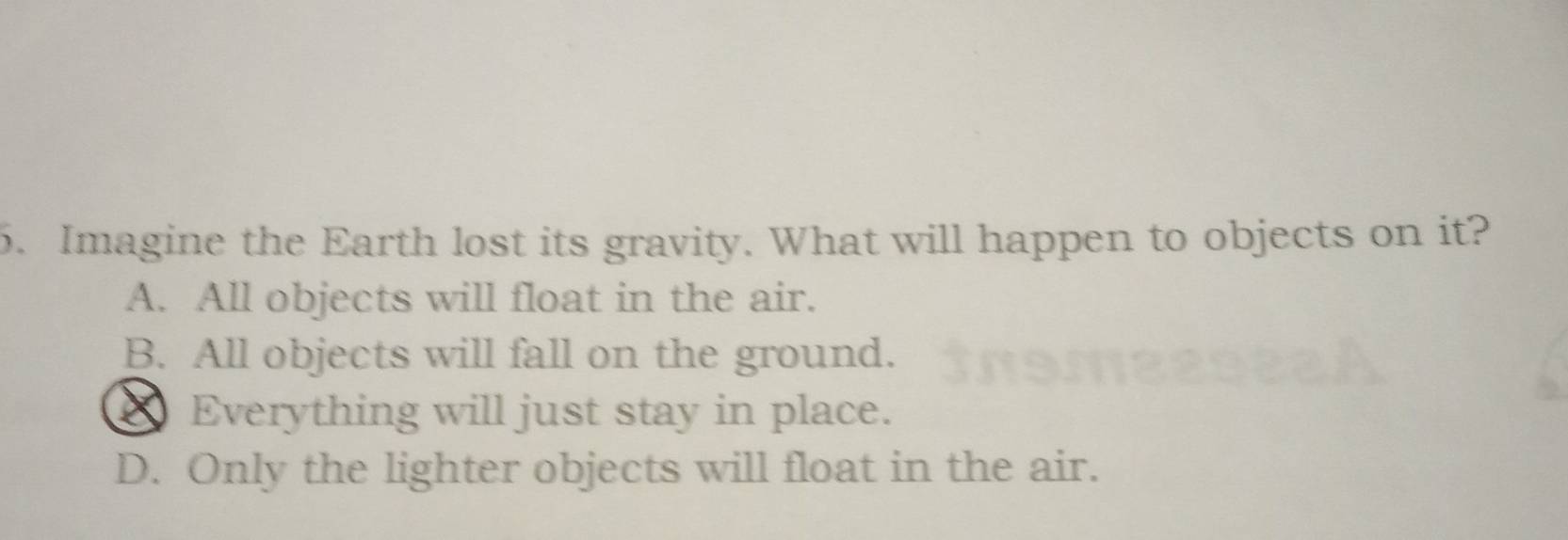 Imagine the Earth lost its gravity. What will happen to objects on it?
A. All objects will float in the air.
B. All objects will fall on the ground.
Everything will just stay in place.
D. Only the lighter objects will float in the air.