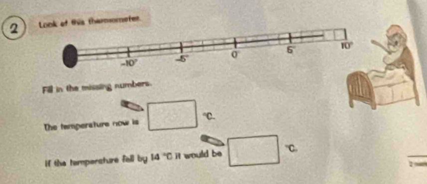 Look of this thermometer.
Fill in the missing numbers.
The temperature now is □ ℃.
If the tempersture fell by 14°C it would be □ "C.
2