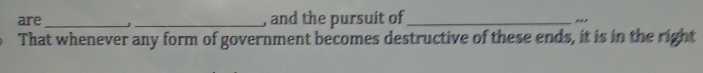 are __, and the pursuit of_ ,,, 
That whenever any form of government becomes destructive of these ends, it is in the right