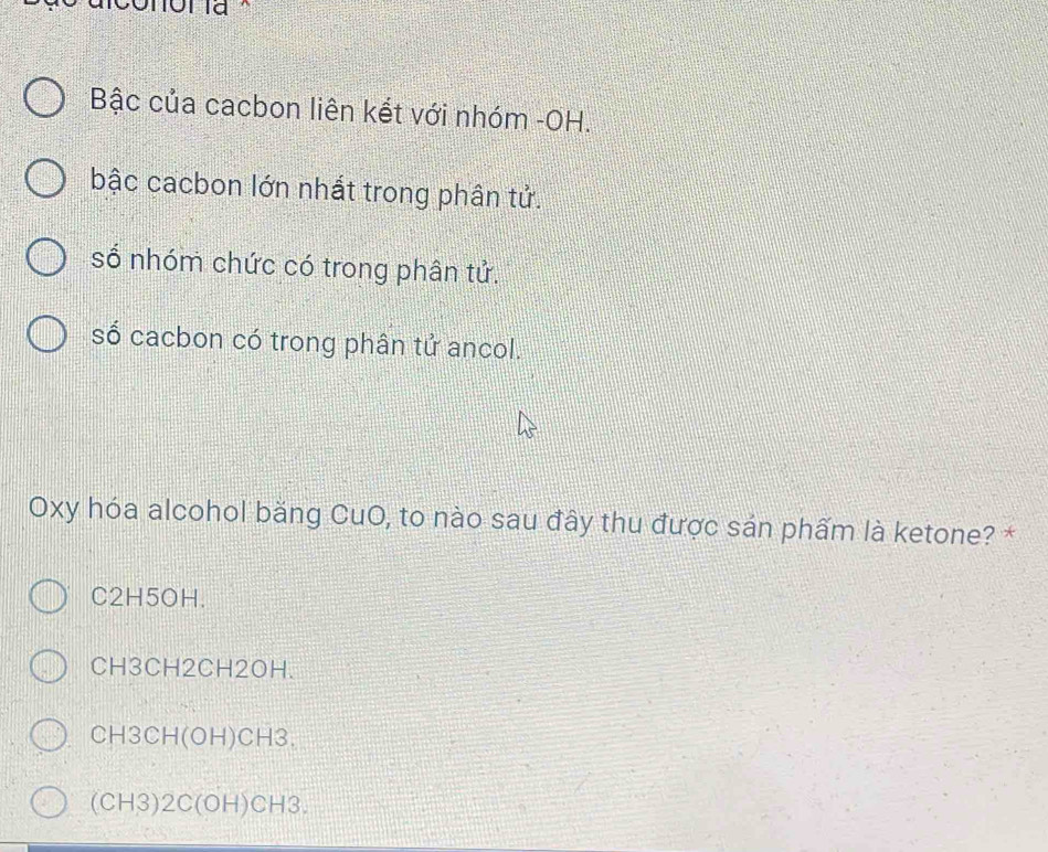 Bậc của cacbon liên kết với nhóm -OH.
bậc cacbon lớn nhất trong phân tử.
số nhóm chức có trong phân tử.
số cacbon có trong phân tử ancol.
Oxy hóa alcohol băng CuO, to nào sau đây thu được sản phẩm là ketone? *
C2H5OH.
CH3CH2CH2OH.
CH3CH (OH) CH3.
(CH3) 2C (OH) CH3.