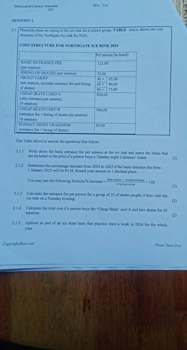 Mathematical Literacy/ September re-Test
FET
QUESTION 2
2.1  Phumzile plans an outing to the ice rink for a school group. TABLE below shows the cost
Use Table above to answer the questions that follow.
2.1.1 Write down the basic entrance fee per session at the ice rink and name the items that
are included in the price if a person buys a ‘Sunday night Craziness’ ticket. (2)
2.1.2 Determine the percentage increase from 2024 to 2025 if the basic entrance fee from
1 January 2025 will be R138. Round your answer to 1 decimal place.
You may use the following formula:% increase = (Newvalue-originalvalue)/originalvalue * 100 (3)
2.1.3 Calculate the entrance fee per person for a group of 23 of skates people if they visit the
ice rink on a Tuesday evening. (2)
2.1.4 Calculate the total cost if a person buys the ‘Cheap Skate’ card A and hire skates for 20
sessions (2)
2.1.5 Aphiwe as part of an ice skate team that practice once a week in 2024 for the whole
year
Copyright Reserved Please Turn Over