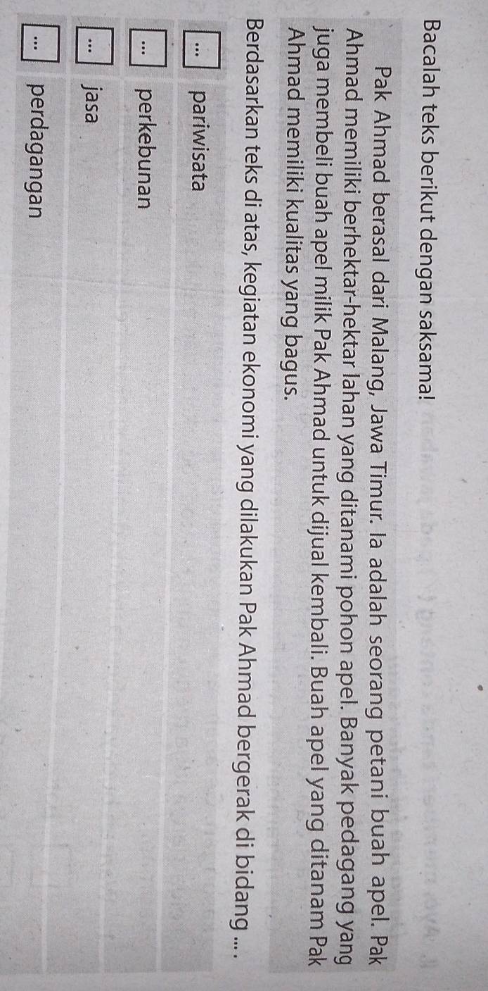 Bacalah teks berikut dengan saksama!
Pak Ahmad berasal dari Malang, Jawa Timur. Ia adalah seorang petani buah apel. Pak
Ahmad memiliki berhektar-hektar lahan yang ditanami pohon apel. Banyak pedagang yang
juga membeli buah apel milik Pak Ahmad untuk dijual kembali. Buah apel yang ditanam Pak
Ahmad memiliki kualitas yang bagus.
Berdasarkan teks di atas, kegiatan ekonomi yang dilakukan Pak Ahmad bergerak di bidang ... .... pariwisata. perkebunan... jasa
perdagangan