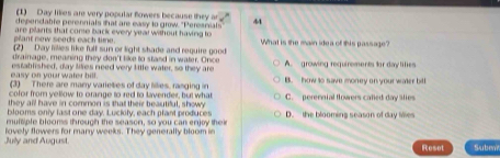 (1) Day likies are very popular flowers because they ar
dependable perennials shat are easy to grow. "Peresnials 44
plant new seeds each time. are plants that come back every yeal without having to
(2) Day lilles like fulf sun or light shade and require good What is the main idea of this passage?
drainage, meaning they don't like to stand in water. Once
easy on your water bill. esfablished, day liies need very little water, so they are A. growing requirements for day lifies
(3) There are manry varieties of day lilies, rasging in B. how to save money on your water bill
cofor from yellow to orange to red to lavender, but what
they all have in common is that their beautiful, showy C. perennial flowers called day lties
blooms only last one day. Luckify, each plant produces
multiple blooms through the season, so you can enjoy their D. the blooming season of day filles
July and August. lovely flowers for many weeks. They generally bloom in
Reset Subew