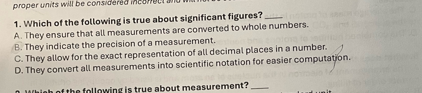 proper units will be considered incorrect an
1. Which of the following is true about significant figures?_
A. They ensure that all measurements are converted to whole numbers.
B. They indicate the precision of a measurement.
C. They allow for the exact representation of all decimal places in a number.
D. They convert all measurements into scientific notation for easier computation.
h of the following is true about measurement?_