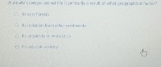 Australia's unique animal life is primarily a result of what geographical factor?
Its vast forests
Its isolation from other continents
Its proximity to Antarctica
Its volcanic activity