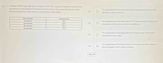 A beaker of 95°C liquid was set on a table in a ? ifL lish. A group of students manitere  t
temperature of the liquid for 45 minutes but had to leave class when the bell tang. When
they neur toolurrow, what will be the tempersture of the liquid? will start to werm it back up. The temperature of the fould will be 98°C because hest from the ish
The tempersture of the liguld will be sqrt(2L) C because once it reaches the
temperature of the mom, it will be at equlibsums.
temperature it can reach. The temperature of the liquid will be 0 O"C because that is the lowes!
The temperature of the fiquid will be G"C because heat will consinue fu
leave the beaker until it reaches freezing.
Clear All