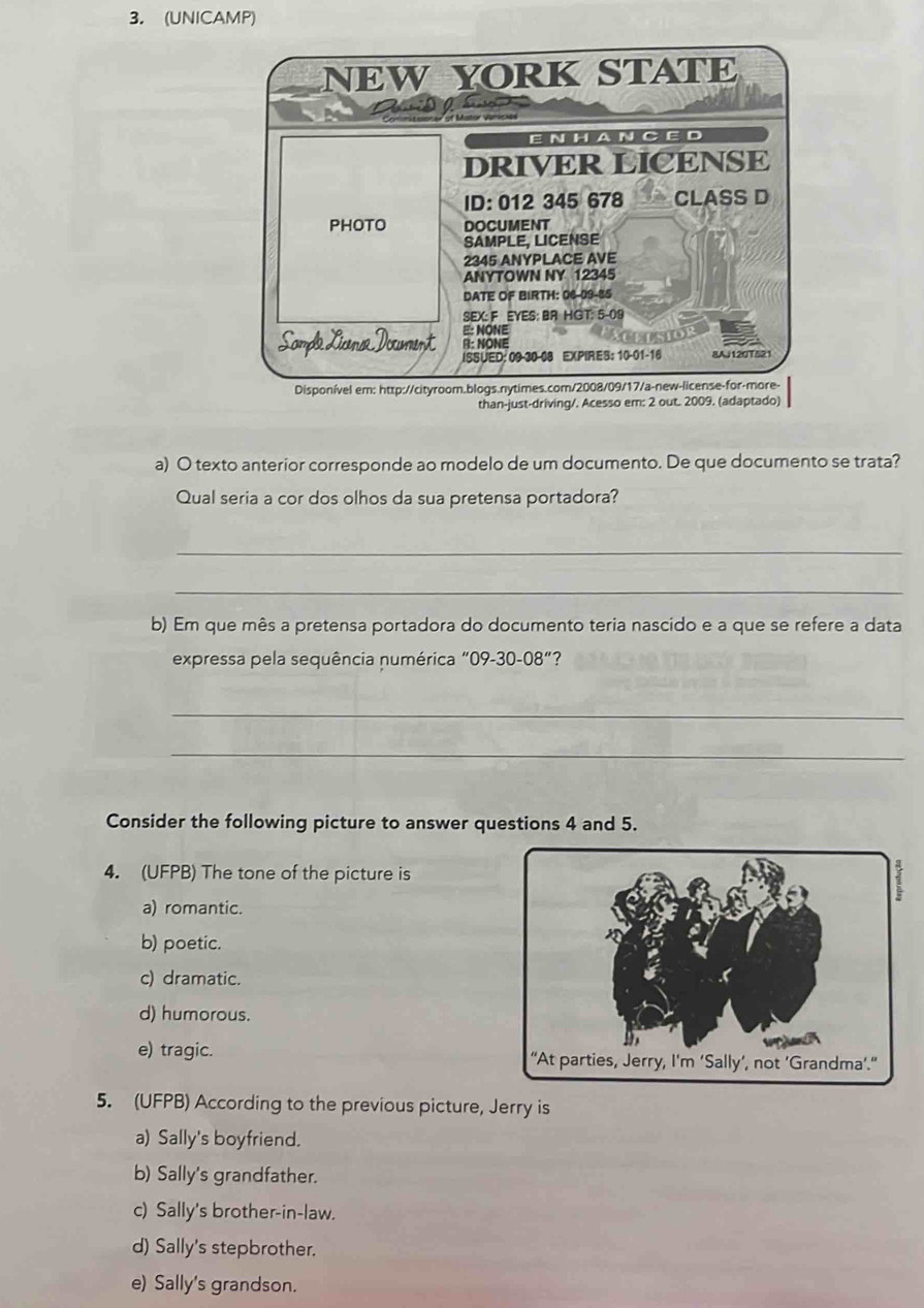 (UNICAMP)
a) O texto anterior corresponde ao modelo de um documento. De que documento se trata?
Qual seria a cor dos olhos da sua pretensa portadora?
_
_
b) Em que mês a pretensa portadora do documento teria nascido e a que se refere a data
expressa pela sequência numérica "09-30- 08° "?
_
_
Consider the following picture to answer questions 4 and 5.
4. (UFPB) The tone of the picture is
a) romantic.
b) poetic.
c) dramatic.
d) humorous.
e) tragic. 
5. (UFPB) According to the previous picture, Jerry is
a) Sally's boyfriend.
b) Sally's grandfather.
c) Sally's brother-in-law.
d) Sally's stepbrother.
e) Sally's grandson.