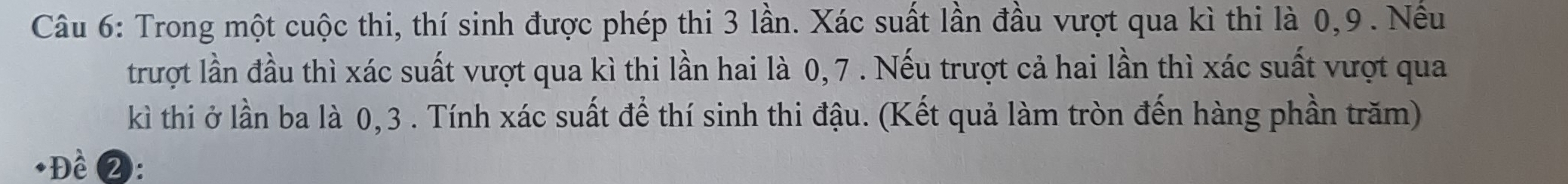 Trong một cuộc thi, thí sinh được phép thi 3 lần. Xác suất lần đầu vượt qua kì thi là 0, 9. Nếu 
trượt lần đầu thì xác suất vượt qua kì thi lần hai là 0, 7. Nếu trượt cả hai lần thì xác suất vượt qua 
kì thi ở lần ba là 0, 3. Tính xác suất để thí sinh thi đậu. (Kết quả làm tròn đến hàng phần trăm) 
+Đề 2: