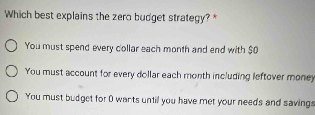 Which best explains the zero budget strategy? *
You must spend every dollar each month and end with $0
You must account for every dollar each month including leftover money
You must budget for 0 wants until you have met your needs and savings