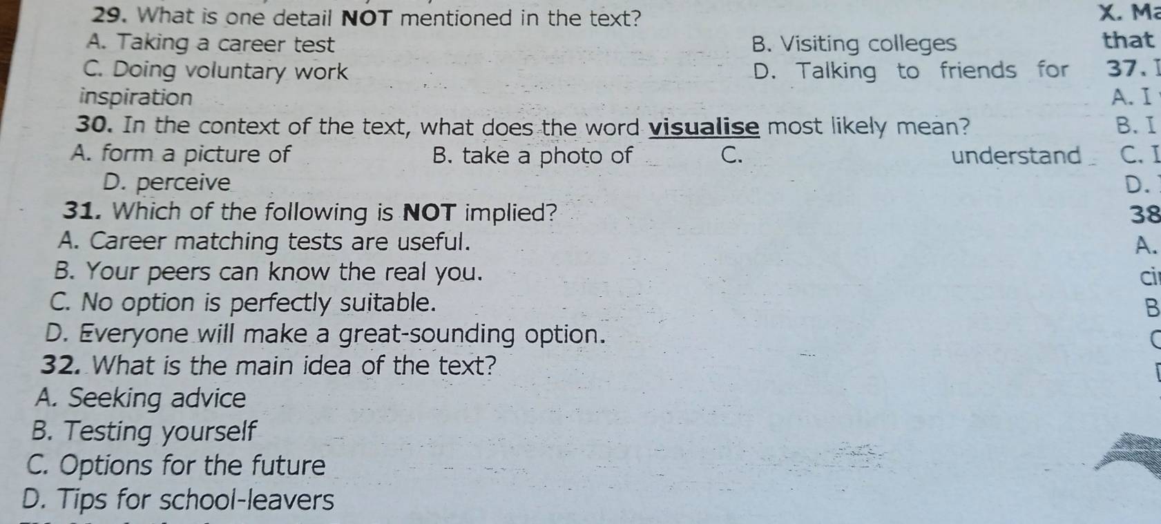 What is one detail NOT mentioned in the text? X. M
A. Taking a career test B. Visiting colleges that
C. Doing voluntary work D. Talking to friends for 37.
inspiration A.I
30. In the context of the text, what does the word visualise most likely mean? B. I
A. form a picture of B. take a photo of C. understand C. I
D. perceive D.
31. Which of the following is NOT implied? 38
A. Career matching tests are useful. A.
B. Your peers can know the real you. ci
C. No option is perfectly suitable. B
D. Everyone will make a great-sounding option. (
32. What is the main idea of the text?
A. Seeking advice
B. Testing yourself
C. Options for the future
D. Tips for school-leavers