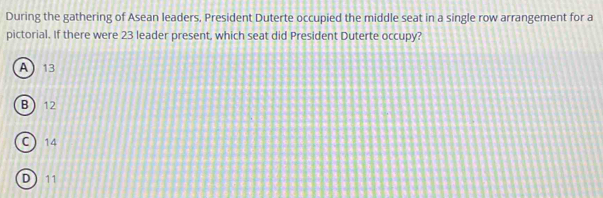 During the gathering of Asean leaders, President Duterte occupied the middle seat in a single row arrangement for a
pictorial. If there were 23 leader present, which seat did President Duterte occupy?
A  13
B  12
C 14
D 11