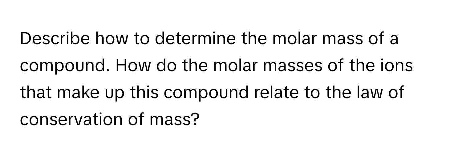 Describe how to determine the molar mass of a compound. How do the molar masses of the ions that make up this compound relate to the law of conservation of mass?