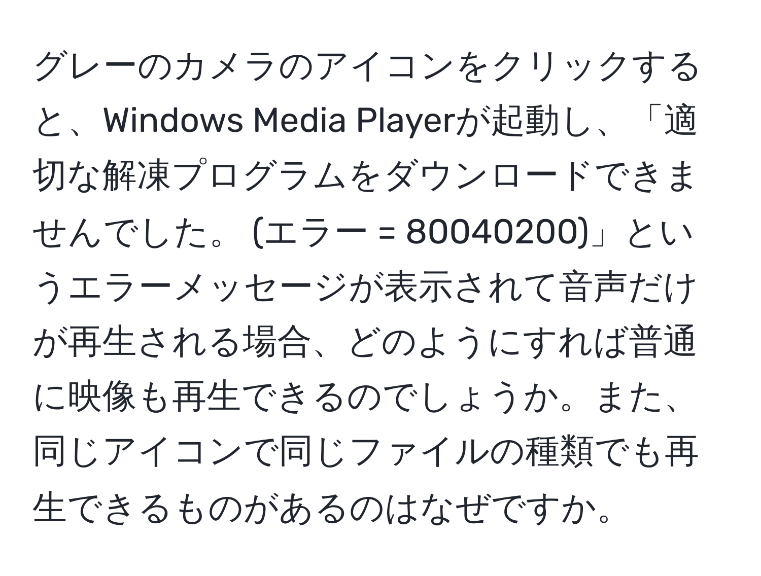 グレーのカメラのアイコンをクリックすると、Windows Media Playerが起動し、「適切な解凍プログラムをダウンロードできませんでした。 (エラー = 80040200)」というエラーメッセージが表示されて音声だけが再生される場合、どのようにすれば普通に映像も再生できるのでしょうか。また、同じアイコンで同じファイルの種類でも再生できるものがあるのはなぜですか。