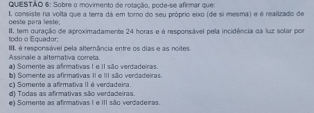 Sobre o movimento de rotação, pode-se afirmar que:
I, consiste na volta que a terra dá em torno do seu próprio eixo (de si mesma) e é realizado de
ceste para leste;
II. tem guração de aproximadamente 24 horas e é responsável pela incidência da luz solar por
todo o Equador
IIII, é responsável pela alternância entre os dias e as noites.
Assinale a alternativa correta.
a) Somente as afirmativas I e II são verdadeiras.
b) Somente as afirmativas II e III são verdadeiras.
c) Somente a afirmativa II é verdadeira.
d) Todas as afirmativas são verdadeiras.
e) Somente as afirmativas I e III são verdadeiras