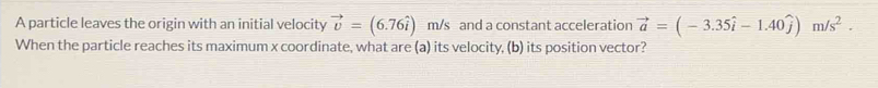 A particle leaves the origin with an initial velocity vector v=(6.76hat i) m/s and a constant acceleration vector a=(-3.35hat i-1.40hat j)m/s^2. 
When the particle reaches its maximum x coordinate, what are (a) its velocity, (b) its position vector?