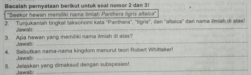 Bacalah pernyataan berikut untuk soal nomor 2 dan 3! 
'Seekor hewan memiliki nama ilmiah Panthera tigris altaica' 
2. Tunjukanlah tingkat taksonomi kata “Panthera”, “tigris”, dan “altaica” dari nama ilmiah di atas! 
Jawab: 
_ 
3. Apa hewan yang memiliki nama ilmiah di atas? 
Jawab: 
_ 
4. Sebutkan nama-nama kingdom menurut teori Robert Whittaker! 
Jawab: 
_ 
_ 
5. Jelaskan yang dimaksud dengan subspesies! 
Jawab: