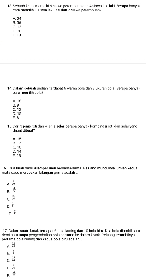 Sebuah kelas memiliki 6 siswa perempuan dan 4 siswa laki-laki. Berapa banyak
cara memilih 1 siswa laki-laki dan 2 siswa perempuan?
A. 24
B. 36
C. 12
D. 20
E. 18
14. Dalam sebuah undian, terdapat 6 warna bola dan 3 ukuran bola. Berapa banyak
cara memilih bola?
A. 18
B. 9
C. 12
D. 15
E. 6
15. Dari 3 jenis roti dan 4 jenis selai, berapa banyak kombinasi roti dan selai yang
dapat dibuat?
A. 15
B. 12
C. 10
D. 14
E. 18
16. Dua buah dadu dilempar undi bersama-sama. Peluang munculnya jumlah kedua
mata dadu merupakan bilangan prima adalah ...
A.  1/36 
B.  4/36 
C.  15/36 
D.  1/6 
E.  9/36 
17. Dalam suatu kotak terdapat 6 bola kuning dan 10 bola biru. Dua bola diambil satu
demi satu tanpa pengembalian bola pertama ke dalam kotak. Peluang terambilnya
pertama bola kuning dan kedua bola biru adalah ...
A.  15/64 
B.  1/4 
C.  35/64 
D.  3/20 
E.  4/25 