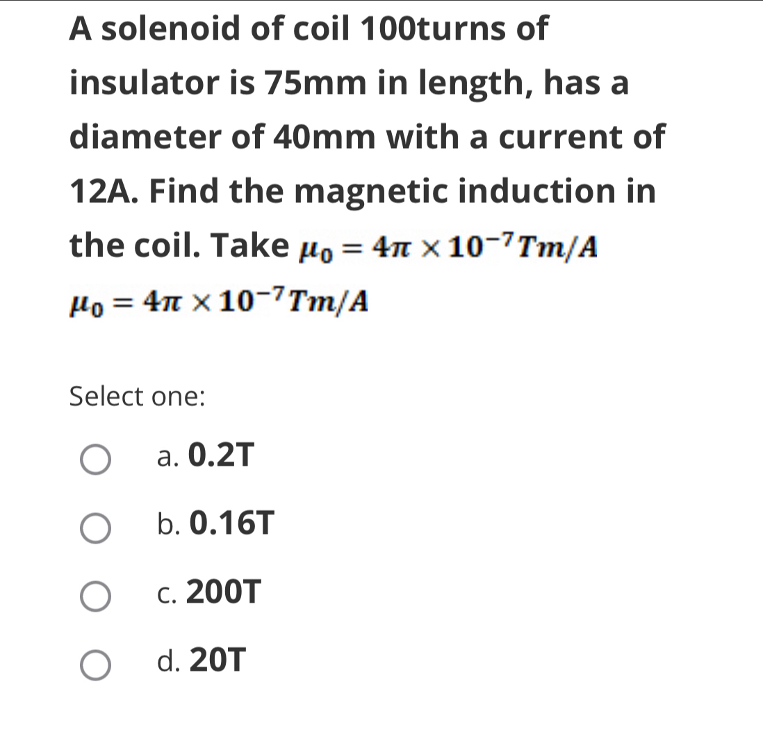 A solenoid of coil 100turns of
insulator is 75mm in length, has a
diameter of 40mm with a current of
12A. Find the magnetic induction in
the coil. Take mu _0=4π * 10^(-7)Tm/A
mu _0=4π * 10^(-7)Tm/A
Select one:
a. 0.2T
b. 0.16T
c. 200T
d. 20T