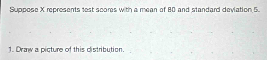 Suppose X represents test scores with a mean of 80 and standard deviation 5. 
1. Draw a picture of this distribution.