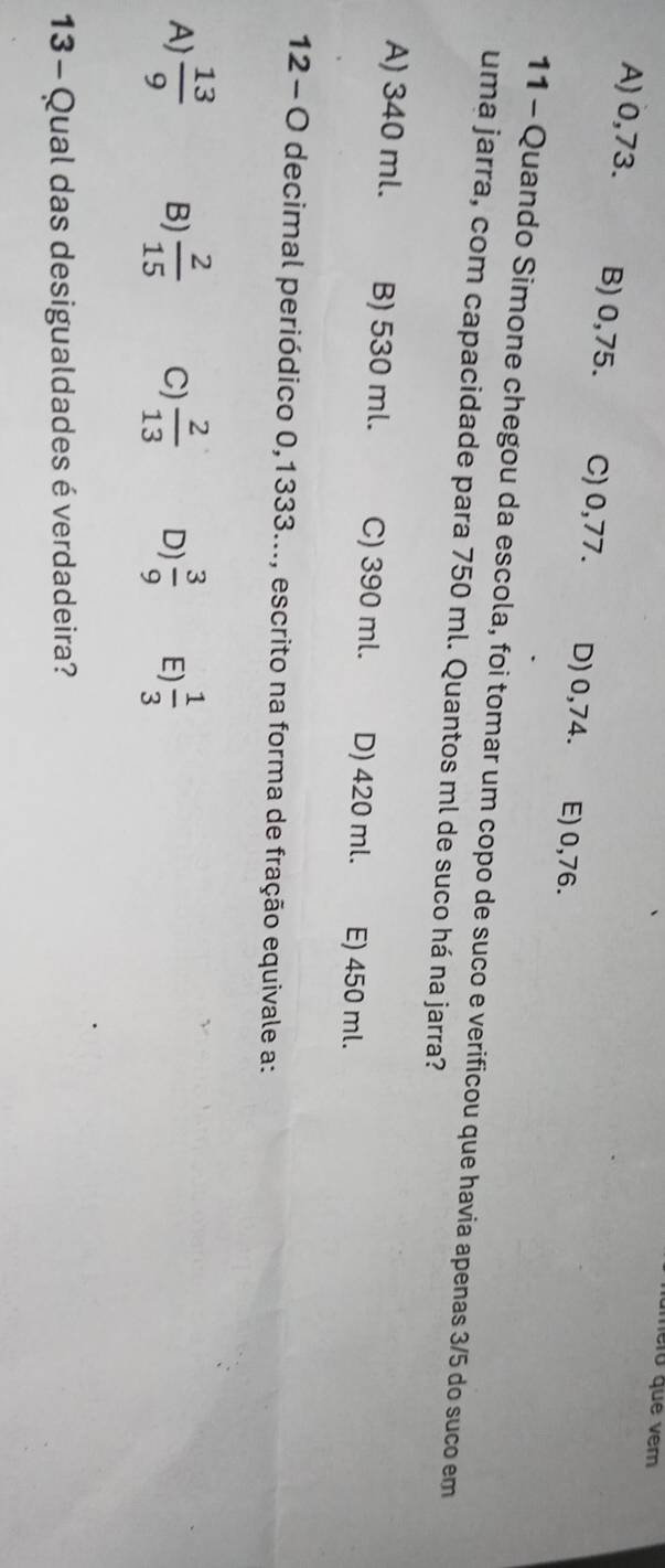 nero que ver
A) 0,73. B) 0,75. C) 0,77. D) 0,74. E) 0,76.
11 - Quando Simone chegou da escola, foi tomar um copo de suco e verificou que havia apenas 3/5 do suco em
uma jarra, com capacidade para 750 ml. Quantos ml de suco há na jarra?
A) 340 ml. B) 530 ml. C) 390 ml. D) 420 ml. E) 450 ml.
12- O decimal periódico 0,1333..., escrito na forma de fração equivale a:
A)  13/9  B)  2/15  C)  2/13  D)  3/9  E)  1/3 
13 - Qual das desigualdades é verdadeira?