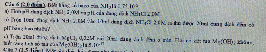 (2,0 điểm). Biết hằng số bazơ của NH_3 là 1,75.10^(-5). 
a) Tinh pH dung dịch NH3 2,0M và pH của dung địch NH4Cl 2,0M. 
b) Trộn 10ml đung dịch NH3 2,0M vào 10ml dung địch N sqrt() H4Cl 2,0M ta thu được 20m1 đung địch đệm có 
pH bằng bao nhiêu? 
c) Trộn 20m1 dung dịch MgCl_20,02M với 20m1 dung địch đệm ở trên. Hỏi có kết tủa Mg(OH)_2 không, 
biết rằng tích số tan của Mg(OH)_2 là 5.10^(-12). 
Câu 7 (1, 5 điểm) Một pin điện hó