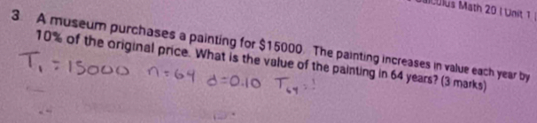 Mulus Math 20 I Unit 1 
3. A museum purchases a painting for $15000. The painting increases in value each year by
10% of the original price. What is the value of the painting in 64 years? (3 marks)