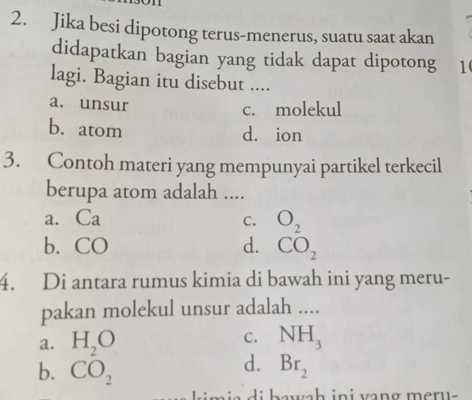 Jika besi dipotong terus-menerus, suatu saat akan
didapatkan bagian yang tidak dapat dipotong 1
lagi. Bagian itu disebut ....
a. unsur
c. molekul
b. atom dà ion
3. Contoh materi yang mempunyai partikel terkecil
berupa atom adalah ....
a. Ca
C. O_2
b. CO d. CO_2
4. Di antara rumus kimia di bawah ini yang meru-
pakan molekul unsur adalah ....
a. H_2O
C. NH_3
b. CO_2
d. Br_2
l k m i a di bawah ini vang meru