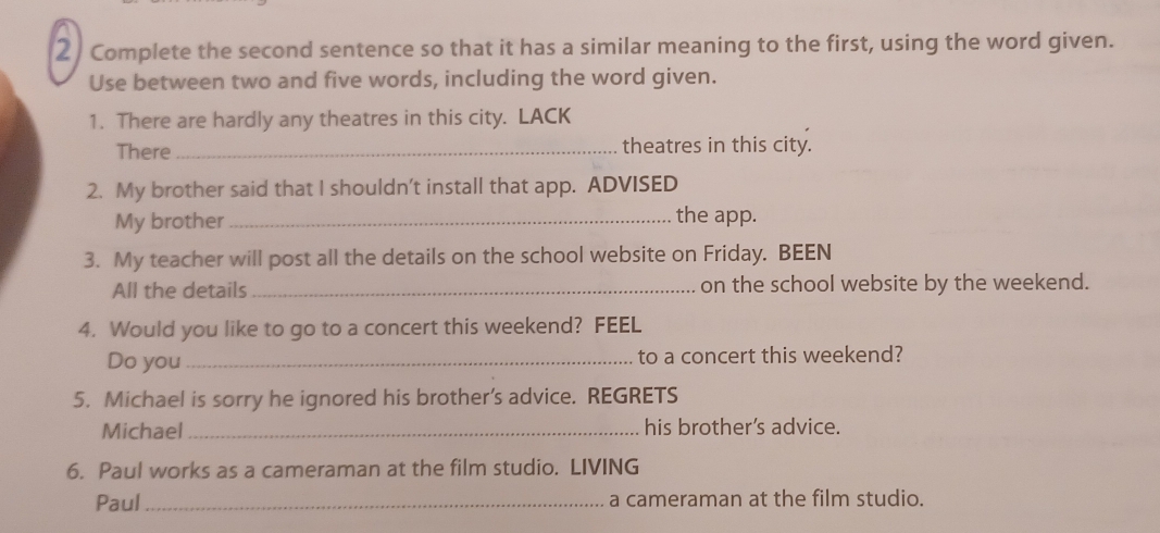 Complete the second sentence so that it has a similar meaning to the first, using the word given. 
Use between two and five words, including the word given. 
1. There are hardly any theatres in this city. LACK 
There _theatres in this city. 
2. My brother said that I shouldn't install that app. ADVISED 
My brother_ 
the app. 
3. My teacher will post all the details on the school website on Friday. BEEN 
All the details _on the school website by the weekend. 
4. Would you like to go to a concert this weekend? FEEL 
Do you_ to a concert this weekend? 
5. Michael is sorry he ignored his brother’s advice. REGRETS 
Michael _his brother’s advice. 
6. Paul works as a cameraman at the film studio. LIVING 
Paul_ a cameraman at the film studio.