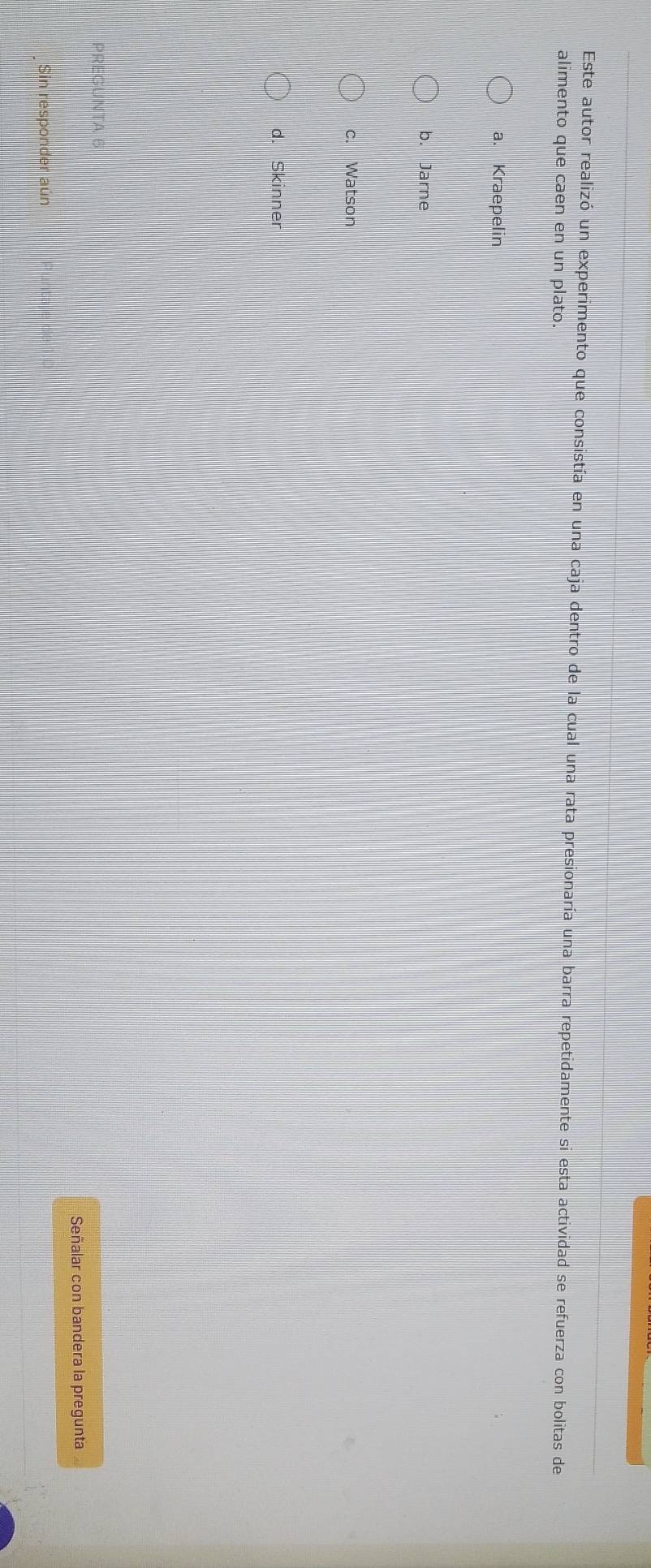 Este autor realizó un experimento que consistía en una caja dentro de la cual una rata presionaría una barra repetidamente si esta actividad se refuerza con bolitas de
alimento que caen en un plato.
a. Kraepelin
b. Jarne
c. Watson
d. Skinner
PREGUNTA 6
Señalar con bandera la pregunta
Sin responder aún