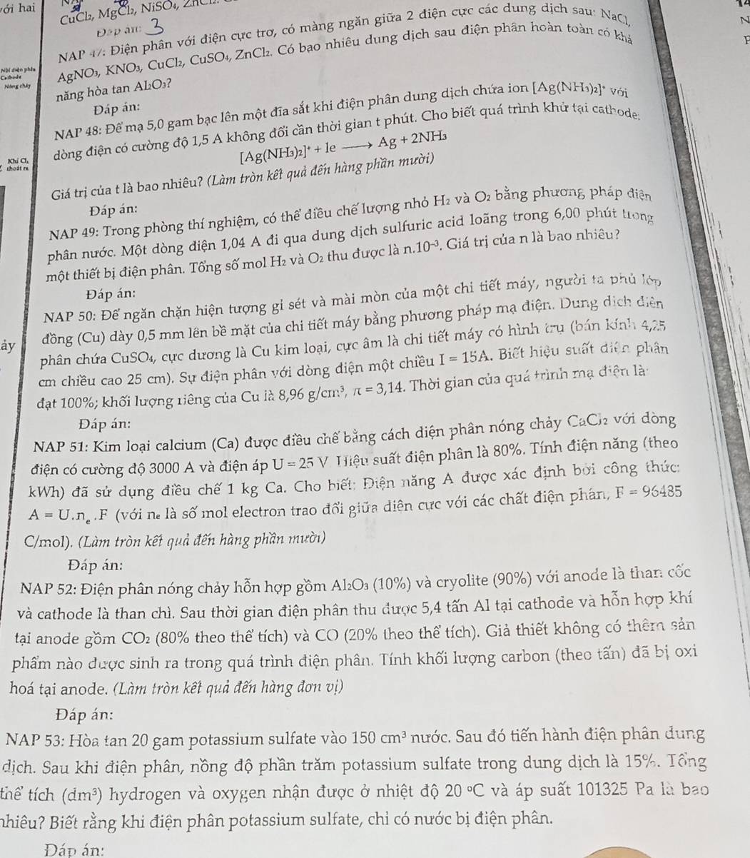 l, MgCl, NiSO₄, 2HC
14
N
Đập ân:
NAP 47: Điện phân với điện cực trợ, có màng ngăn giữa 2 điện cực các dung dịch sau: NaC
Ca thide  AgNO₃, KNO₃, CuCl₂, CuSO₄, ZnCl₂. Có bạo nhiêu dung dịch sau điện phần hoàn toàn có khả
Nội diện phêa
Nông chây
hăng hòa tan AL₂O₃?
Đáp án:
NAP 48: Để mạ 5,0 gam bạc lên một đĩa sắt khi điện phân dung dịch chứa ion [Ag(NH_3)_2]^+voi
Khí Cl, dòng điện có cường độ 1,5 A không đổi cần thời gian t phút. Cho biết quá trình khử tại cathoder
Giá trị của t là bao nhiêu? (Làm tròn kết quả đến hàng phần mười) [Ag(NH_3)_2]^++leto Ag+2NH_3
thoát m
Đáp án:
NAP 49: Trong phòng thí nghiệm, có thể điều chế lượng nhỏ H₂ và O2 bằng phương pháp điện
phân nước. Một dòng điện 1,04 A đi qua dung dịch sulfuric acid loãng trong 6,00 phút trong
một thiết bị điện phân. Tổng số mol H₂ và O_2 thu được là n.10^(-3). Giá trị của n là bao nhiêu?
Đáp án:
NAP 50: Để ngăn chặn hiện tượng gỉ sét và mài mòn của một chi tiết máy, người ta phủ lớp
ay đồng (Cu) dày 0,5 mm lên bề mặt của chi tiết máy bằng phương pháp mạ điện. Dung dịch diễn
phân chứa CuSO_4, cực dương là Cu kim loại, cực âm là chi tiết máy có hình trụ (bán kính 4,25
cm chiều cao 25 cm). Sự điện phân với dòng điện một chiều I=15A.  Biết hiệu suất diện phân
đạt 100%; khối lượng riêng của Cu là 8,96g/cm^3,π =3,14. Thời gian của quá trình mạ điện là:
Đáp án:
NAP 51: Kim loại calcium (Ca) được điều chế bằng cách diện phân nóng chảy CaCl_2 với dòng
điện có cường độ 3000 A và điện áp U=25V Hiệu suất điện phân là 80%. Tính điện năng (theo
kWh) đã sử dụng điều chế 1 kg Ca. Cho biết: Điện năng A được xác định bởi công thức:
A=U.n_e.F (với ne là số mol electron trao đổi giữa diện cực với các chất điện phán, F=96485
C/mol). (Làm tròn kết quả đến hàng phần mười)
Đáp án:
NAP 52: Điện phân nóng chảy hỗn hợp gồm Al₂O₃ (10%) và cryolite (90%) với anode là than cốc
và cathode là than chì. Sau thời gian điện phân thu được 5,4 tấn Al tại cathode và hỗn hợp khí
tại anode gồm CO_2 (80% theo thể tích) và CO (20% theo thể tích). Giả thiết không có thêm sản
phẩm nào được sinh ra trong quá trình điện phân. Tính khối lượng carbon (theo tấn) đã bị oxi
hoá tại anode. (Làm tròn kết quả đến hàng đơn vị)
Đáp án:
NAP 53: Hòa tan 20 gam potassium sulfate vào 150cm^3 nước. Sau đó tiến hành điện phân dung
dịch. Sau khi điện phân, nồng độ phần trăm potassium sulfate trong dung dịch là 15%. Tổng
thể tích (dm^3) hydrogen và oxygen nhận được ở nhiệt độ 20°C và áp suất 101325 Pa là bao
Bhiêu? Biết rằng khi điện phân potassium sulfate, chỉ có nước bị điện phân.
Đáp án: