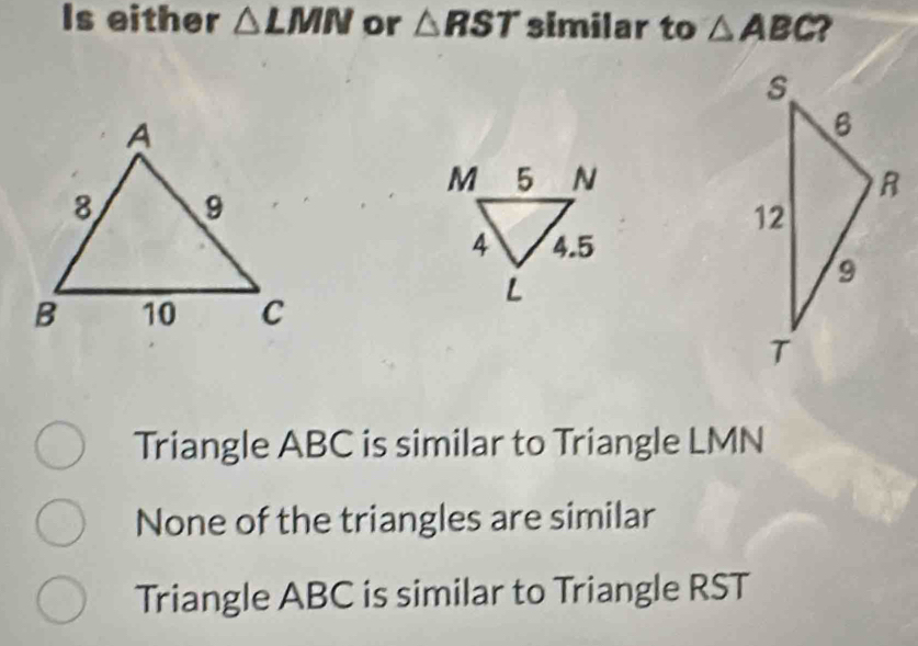 Is either △ LMN or △ RST similar to △ ABC ?

Triangle ABC is similar to Triangle LMN
None of the triangles are similar
Triangle ABC is similar to Triangle RST