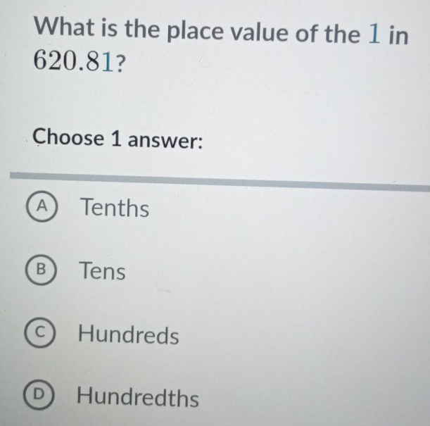 What is the place value of the 1 in
620.81?
Choose 1 answer:
A Tenths
BTens
c Hundreds
D) Hundredths