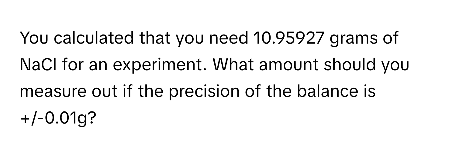 You calculated that you need 10.95927 grams of NaCl for an experiment. What amount should you measure out if the precision of the balance is +/-0.01g?