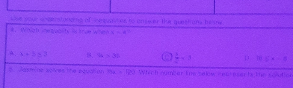 Use your understanding of inequalities to answer the questions below
4. Which inequality is true when x=4
A. lambda +5≤ 3 B. 9x>36 D 10≥slant x-8
 x/2 =a
5. Jasmine solves the equation 15x>120 Which number line below represents the solution