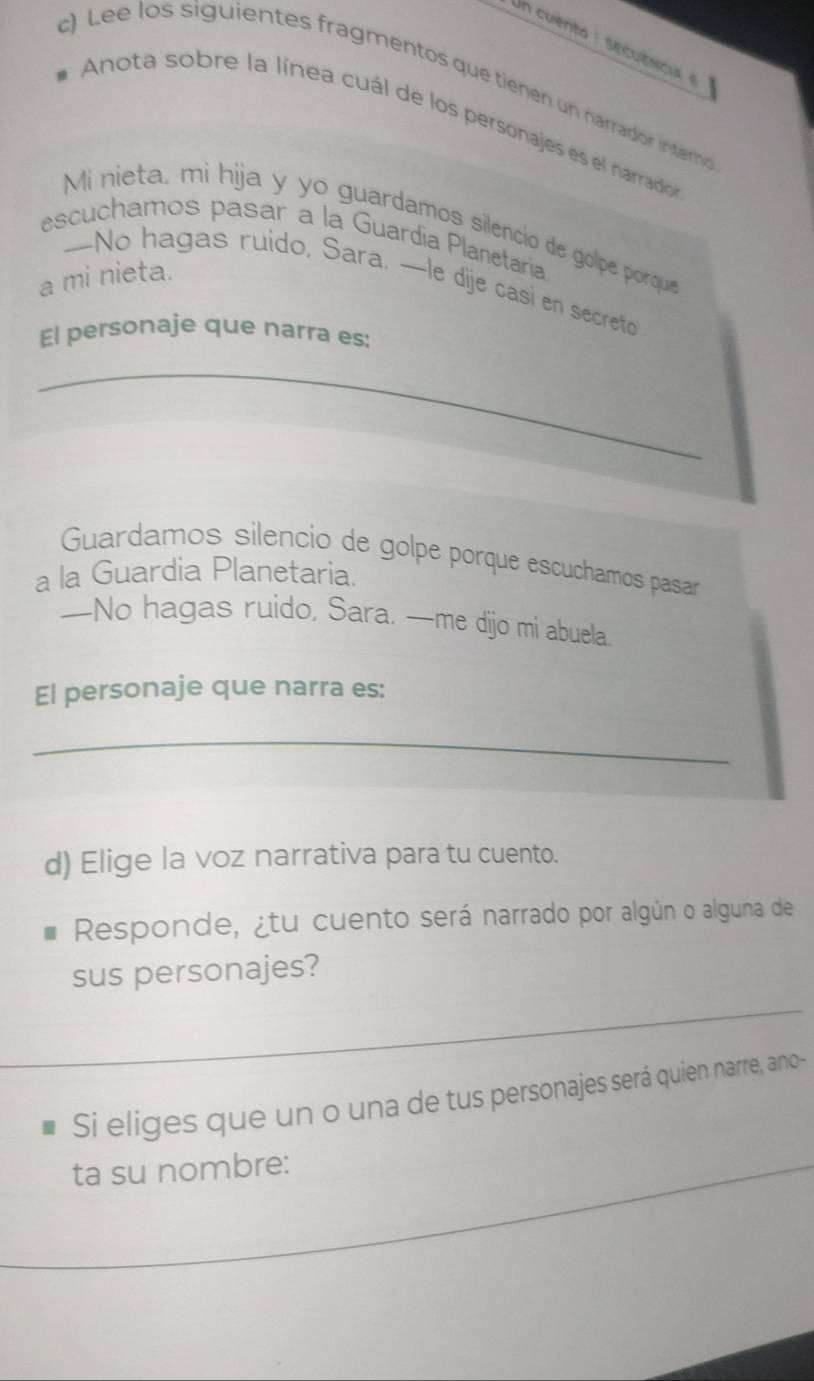 Lee los siguientes fragmentos que tienen un narrador intero 
*Anota sobre la línea cuál de los personajes es el narrados 
Mi nieta, mi hija y yo guardamos silencio de golpe porque 
escuchamos pasar a la Guardia Planetaría 
a mi nieta. 
-No hagas ruido, Sara. —le dije casi en secreto 
El personaje que narra es: 
_ 
Guardamos silencio de golpe porque escuchamos pasar 
a la Guardia Planetaria. 
—No hagas ruido, Sara, —me dijo mi abuela. 
El personaje que narra es: 
_ 
d) Elige la voz narrativa para tu cuento. 
Responde, ¿tu cuento será narrado por algún o alguna de 
sus personajes? 
Si eliges que un o una de tus personajes será quien narre, ano- 
ta su nombre: