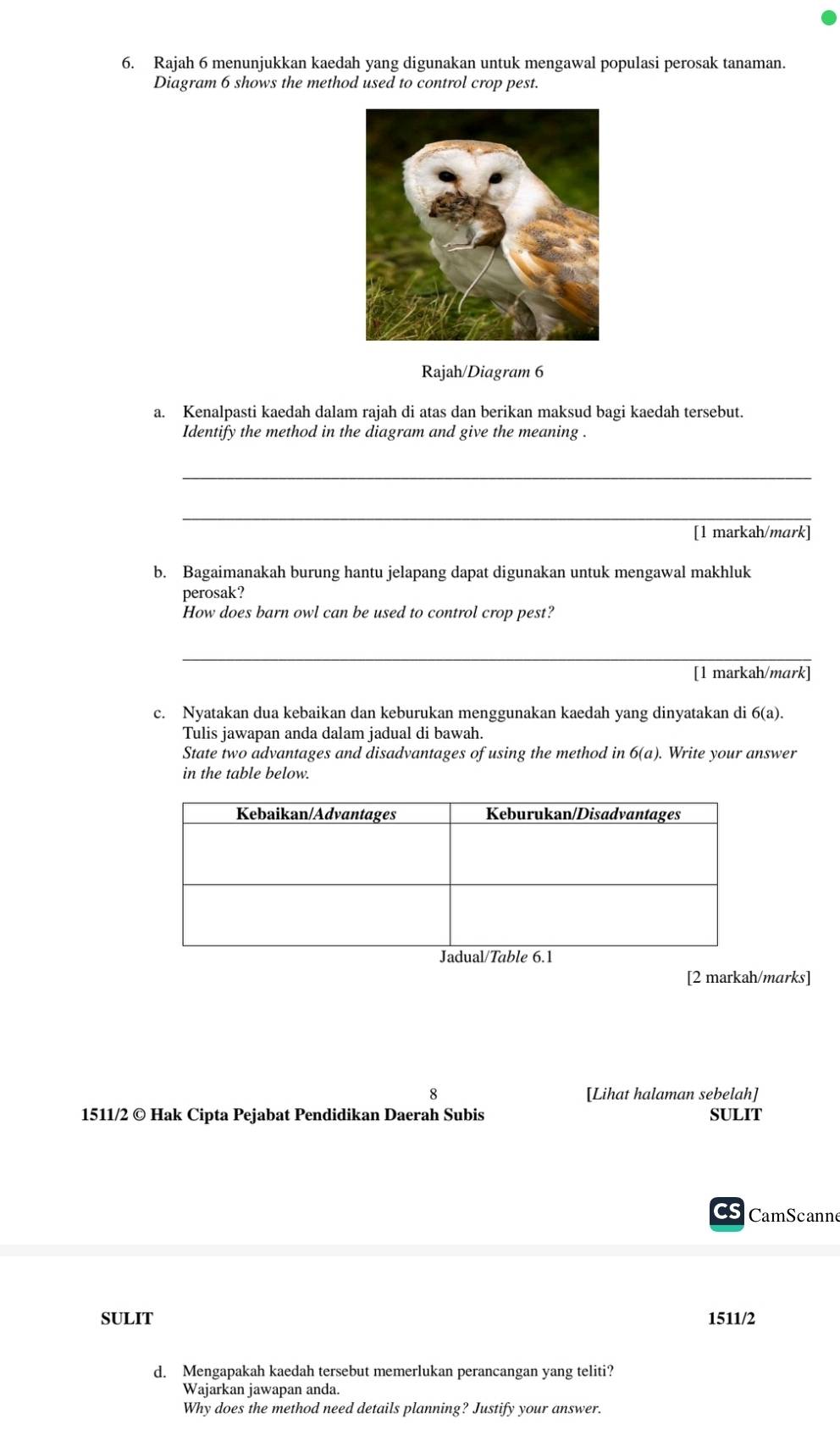 Rajah 6 menunjukkan kaedah yang digunakan untuk mengawal populasi perosak tanaman. 
Diagram 6 shows the method used to control crop pest. 
Rajah/Diagram 6 
a. Kenalpasti kaedah dalam rajah di atas dan berikan maksud bagi kaedah tersebut. 
Identify the method in the diagram and give the meaning . 
_ 
_ 
[1 markah/mark] 
b. Bagaimanakah burung hantu jelapang dapat digunakan untuk mengawal makhluk 
perosak? 
How does barn owl can be used to control crop pest? 
_ 
[1 markah/mark] 
c. Nyatakan dua kebaikan dan keburukan menggunakan kaedah yang dinyatakan di 6(a). 
Tulis jawapan anda dalam jadual di bawah. 
State two advantages and disadvantages of using the method in 6(a). Write your answer 
in the table below. 
[2 markah/marks] 
8 [Lihat halaman sebelah] 
1511/2 © Hak Cipta Pejabat Pendidikan Daerah Subis SULIT 
CS CamScanne 
SULIT 1511/2 
d. Mengapakah kaedah tersebut memerlukan perancangan yang teliti? 
Wajarkan jawapan anda. 
Why does the method need details planning? Justify your answer.