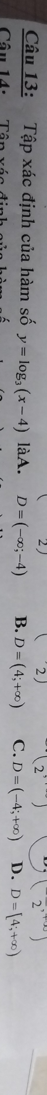 (2)
(2^,)
(2^(,+∈fty))
Câu 13: Tập xác định của hàm số y=log _3(x-4) làA. D=(-∈fty ;-4) B. D=(4;+∈fty ) C. D=(-4;+∈fty ) D. D=[4;+∈fty )
Câu 14: Tâp xác định