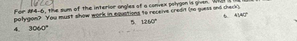 For #4-6, the sum of the interior angles of a convex polygon is given. What is l 
polygon? You must show work in equations to receive credit (no guess and check) 4140° 6. 
5. 1260°
4. 3060°