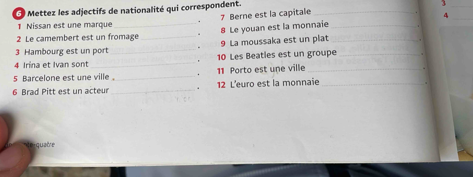 Mettez les adjectifs de nationalité qui correspondent._ 
_3 
. 7 Berne est la capitale 
_4 
1 Nissan est une marque 
2 Le camembert est un fromage _ 8 Le youan est la monnaie__ 
、 
. 
. 9 La moussaka est un plat 
. 
3 Hambourg est un port 
_ 
4 Irina et Ivan sont _ 10 Les Beatles est un groupe_ 
. 
5 Barcelone est une ville _ 11 Porto est une ville_ 
. 
. 
6 Brad Pitt est un acteur _12 L’euro est la monnaie_ 
. 
ate-quatre