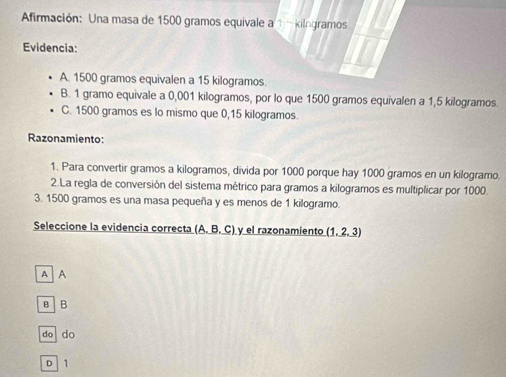 Afirmación: Una masa de 1500 gramos equivale a 1 -kilogramos.
Evidencia:
A. 1500 gramos equivalen a 15 kilogramos.
B. 1 gramo equivale a 0,001 kilogramos, por lo que 1500 gramos equivalen a 1,5 kilogramos.
C. 1500 gramos es lo mismo que 0,15 kilogramos.
Razonamiento:
1. Para convertir gramos a kilogramos, divida por 1000 porque hay 1000 gramos en un kilogramo.
2.La regla de conversión del sistema métrico para gramos a kilogramos es multiplicar por 1000.
3. 1500 gramos es una masa pequeña y es menos de 1 kilogramo.
Seleccione la evidencia correcta (A, B, C) y el razonamiento (1,_ 2,_ 3)
A A
B B
do do
D 1