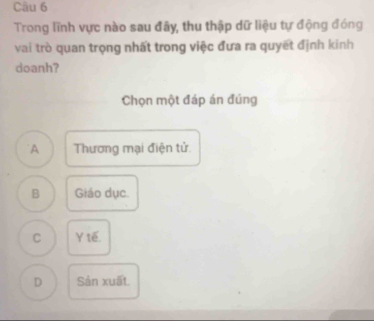 Trong lĩnh vực nào sau đây, thu thập dữ liệu tự động đóng
vai trò quan trọng nhất trong việc đưa ra quyết định kinh
doanh?
Chọn một đáp án đúng
A Thương mại điện tử.
B Giáo dục.
C Y tế.
D Sản xuất.