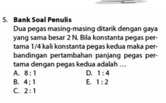 Bank Soal Penulis
Dua pegas masing-masing ditarik dengan gaya
yang sama besar 2 N. Bila konstanta pegas per-
tama 1/4 kali konstanta pegas kedua maka per-
bandingan pertambahan panjang pegas per-
tama dengan pegas kedua adalah ...
A. 8:1 D. 1:4
B. 4; 1 E. 1:2
C. 2:1