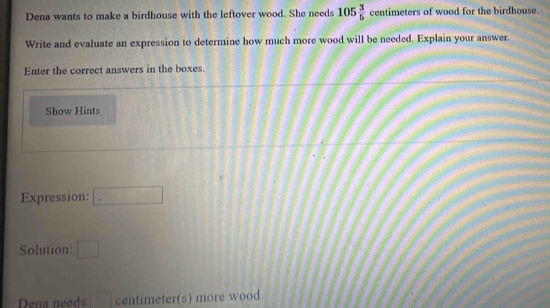 Dena wants to make a birdhouse with the leftover wood. She needs 105 3/5  centimeters of wood for the birdhouse. 
Write and evaluate an expression to determine how much more wood will be needed. Explain your answer. 
Enter the correct answers in the boxes. 
Show Hints 
Expression: □ 
Solution: □ 
Dena needs □ centimeter (s) more wood.