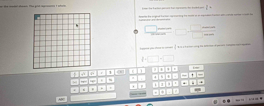 or the model shown. The grid represents 1 whole. 
Enter the fraction percent that represents the shaded part:  3/5 
Rewrite the original fraction representing the model as an equivalent fraction with a whole number in both the 
numerator and denominator.
 □ shat/100talp  _  □ = □ shadedparts/□ watparts 
Suppose you chose to convert  3/5  % to a fraction using the definition of percent. Complete each equation.
 3/5 / □ =□
 x/y  sqrt(x) sqrt[7](x) x $ x ( ) 7 8 9 + 
Enter 
|x| log(x) log^(circ g)) π % ^ 4 5 6 Prev 
Next
5 2 + y 1 2 3
0 1
ABC Choose Variable = 
Nov 14 6:14 US